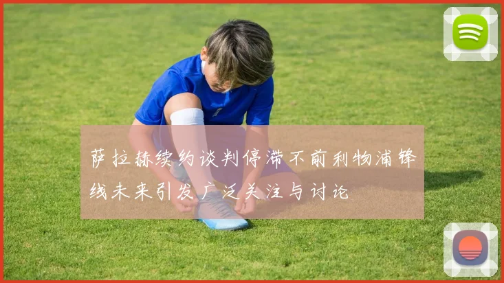萨拉赫续约谈判停滞不前利物浦锋线未来引发广泛关注与讨论