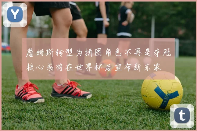 詹姆斯转型为拼图角色不再是夺冠核心或将在世界杯后宣布新东家