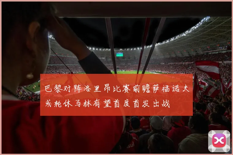 巴黎对阵洛里昂比赛前瞻萨福诺夫或轮休马林有望首度首发出战