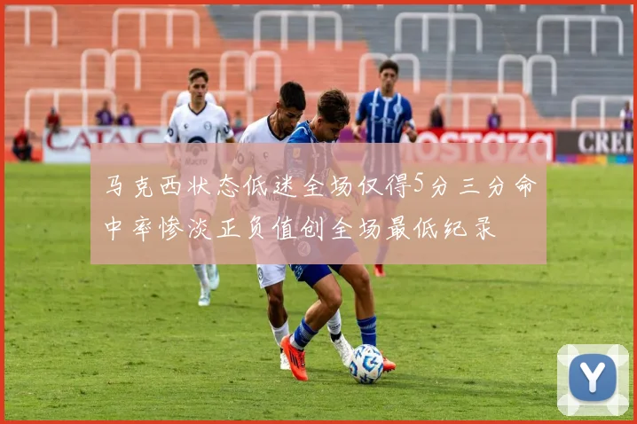 马克西状态低迷全场仅得5分三分命中率惨淡正负值创全场最低纪录