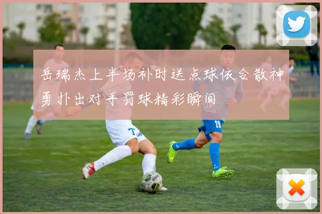 岳瑞杰上半场补时送点球依合散神勇扑出对手罚球精彩瞬间