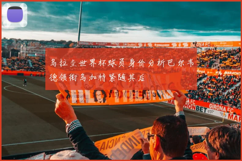 乌拉圭世界杯球员身价分析巴尔韦德领衔乌加特紧随其后