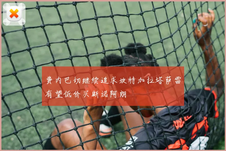 费内巴切继续追求坎特加拉塔萨雷有望低价买断诺阿朗
