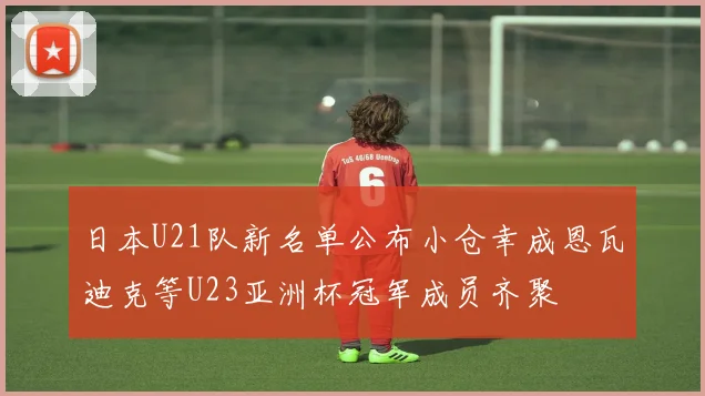 日本U21队新名单公布小仓幸成恩瓦迪克等U23亚洲杯冠军成员齐聚