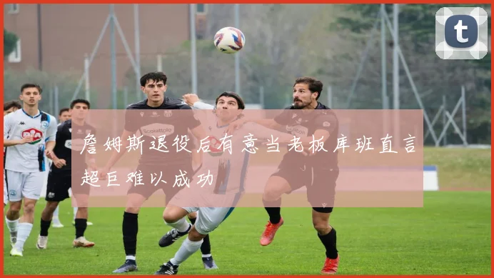 詹姆斯退役后有意当老板库班直言超巨难以成功