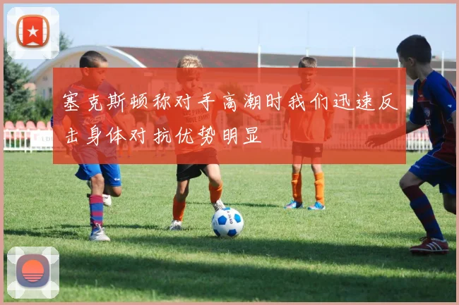 塞克斯顿称对手高潮时我们迅速反击身体对抗优势明显